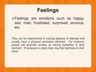 Feelings
Feelings are emotions such as happy,
sad, mad, frustrated, surprised, anxious,
etc.
They can be experienced in varying degrees of intensity and
usually have a physical sensation attached. For instance,
people will describe anxiety as having butterflies in their
stomach. If someone is angry they may feel tightness in their
chest.
 