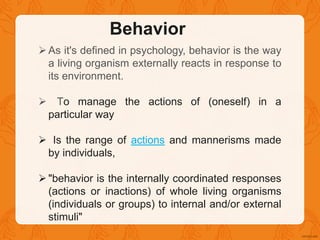 Behavior
As it's defined in psychology, behavior is the way
a living organism externally reacts in response to
its environment.
 To manage the actions of (oneself) in a
particular way
 Is the range of actions and mannerisms made
by individuals,
"behavior is the internally coordinated responses
(actions or inactions) of whole living organisms
(individuals or groups) to internal and/or external
stimuli"
 