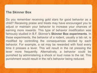 The Skinner Box
Do you remember receiving gold stars for good behavior as a
child? Receiving praise and treats may have encouraged you to
adjust or maintain your behavior to increase your chances of
earning more rewards. This type of behavior modification was
famously studied in B.F. Skinner's Skinner Box experiments. In
these experiments, the behavior of a rodent, usually a lab rat, is
modified by controlling the consequences elicited by each
behavior. For example, a rat may be rewarded with food every
time it presses a lever. This will result in the rat pressing the
lever more frequently. Alternatively, a behavior could be
punished by administering a shock or loud noise to the rat. This
punishment would result in the rat's behavior being reduced.
 