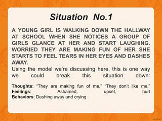 Situation No.1
A YOUNG GIRL IS WALKING DOWN THE HALLWAY
AT SCHOOL WHEN SHE NOTICES A GROUP OF
GIRLS GLANCE AT HER AND START LAUGHING.
WORRIED THEY ARE MAKING FUN OF HER SHE
STARTS TO FEEL TEARS IN HER EYES AND DASHES
AWAY.
Using the model we’re discussing here, this is one way
we could break this situation down:
Thoughts: “They are making fun of me,” “They don’t like me.”
Feelings: Ashamed, upset, hurt
Behaviors: Dashing away and crying
 