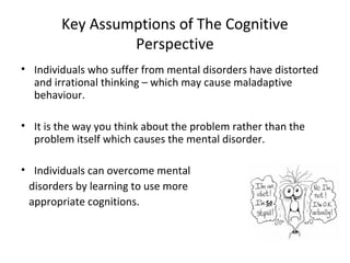 Key Assumptions of The Cognitive
Perspective
• Individuals who suffer from mental disorders have distorted
and irrational thinking – which may cause maladaptive
behaviour.
• It is the way you think about the problem rather than the
problem itself which causes the mental disorder.
• Individuals can overcome mental
disorders by learning to use more
appropriate cognitions.

 