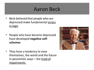 Aaron Beck
• Beck believed that people who are
depressed make fundamental errors
in logic
• People who have become depressed
have developed negative selfschemas
• They have a tendency to view
themselves, the world and the future
in pessimistic ways – the triad of
impairments

 