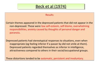 Beck et al (1974)
Beck et al (1974)
Results
Certain themes appeared in the depressed patients that did not appear in the
non-depressed. These were low self-esteem, self-blame, overwhelming
responsibilities, anxiety caused by thoughts of personal danger and
paranoia.
Depressed patients had stereotypical responses to situations, even when
inappropriate (eg feeling inferior if a passer by did not smile at them).
Depressed patients regarded themselves as inferior in intelligence,
attractiveness compared to others in their social/occupational groups.
These distortions tended to be automatic, persistent and involuntary.

 