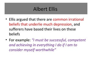 Albert Ellis
• Ellis argued that there are common irrational
beliefs that underlie much depression, and
sufferers have based their lives on these
beliefs
• For example: “I must be successful, competent
and achieving in everything I do if I am to
consider myself worthwhile”

 