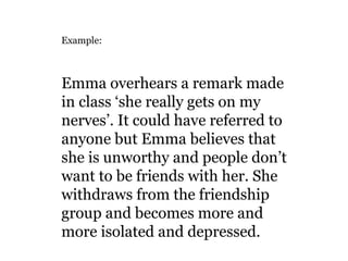 Example:

Emma overhears a remark made
in class ‘she really gets on my
nerves’. It could have referred to
anyone but Emma believes that
she is unworthy and people don’t
want to be friends with her. She
withdraws from the friendship
group and becomes more and
more isolated and depressed.

 