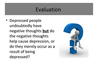 Evaluation
• Depressed people
undoubtedly have
negative thoughts but do
the negative thoughts
help cause depression, or
do they merely occur as a
result of being
depressed?

 