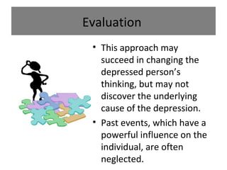 Evaluation
• This approach may
succeed in changing the
depressed person’s
thinking, but may not
discover the underlying
cause of the depression.
• Past events, which have a
powerful influence on the
individual, are often
neglected.

 