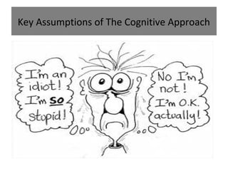 Key Assumptions of The Cognitive Approach
• Individuals who suffer from mental disorders have distorted
and irrational thinking – which may cause maladaptive
behaviour.
• It is the way you think about the problem rather than the
problem itself which causes the mental disorder.
• Individuals can overcome mental disorders by learning to use
more appropriate cognitions. If people think in more positive
ways, they can be helped to feel better

 