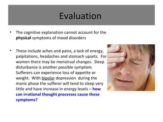 Evaluation
•

The cognitive explanation cannot account for the
physical symptoms of mood disorders

•

These include aches and pains, a lack of energy,
palpitations, headaches and stomach upsets. For
women there may be menstrual changes. Sleep
disturbance is another possible symptom.
Sufferers can experience loss of appetite or
weight. With bipolar depression during the
manic phase the sufferer will tend to sleep very
little and have increase in energy levels – how
can irrational thought processes cause these
symptoms?

 