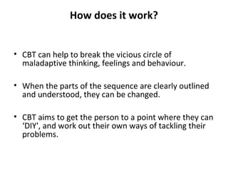 How does it work?
• CBT can help to break the vicious circle of
maladaptive thinking, feelings and behaviour.
• When the parts of the sequence are clearly outlined
and understood, they can be changed.
• CBT aims to get the person to a point where they can
‘DIY', and work out their own ways of tackling their
problems.

 
