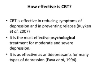 How effective is CBT?
• CBT is effective in reducing symptoms of
depression and in preventing relapse (Kuyken
et al, 2007)
• It is the most effective psychological
treatment for moderate and severe
depression.
• It is as effective as antidepressants for many
types of depression (Fava et al, 1994).

 