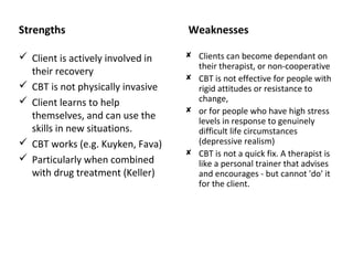 Strengths

Weaknesses

 Client is actively involved in
their recovery
 CBT is not physically invasive
 Client learns to help
themselves, and can use the
skills in new situations.
 CBT works (e.g. Kuyken, Fava)
 Particularly when combined
with drug treatment (Keller)

 Clients can become dependant on
their therapist, or non-cooperative
 CBT is not effective for people with
rigid attitudes or resistance to
change,
 or for people who have high stress
levels in response to genuinely
difficult life circumstances
(depressive realism)
 CBT is not a quick fix. A therapist is
like a personal trainer that advises
and encourages - but cannot 'do' it
for the client.

 