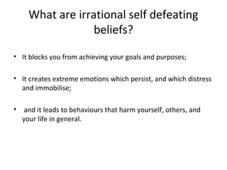What are irrational self defeating
beliefs?
• It blocks you from achieving your goals and purposes;
• It creates extreme emotions which persist, and which distress
and immobilise;
•

and it leads to behaviours that harm yourself, others, and
your life in general.

 