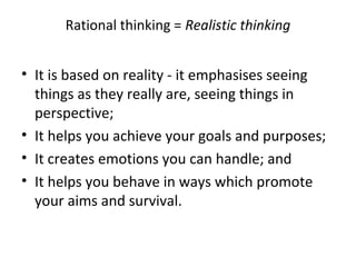 Rational thinking = Realistic thinking

• It is based on reality - it emphasises seeing
things as they really are, seeing things in
perspective;
• It helps you achieve your goals and purposes;
• It creates emotions you can handle; and
• It helps you behave in ways which promote
your aims and survival.

 
