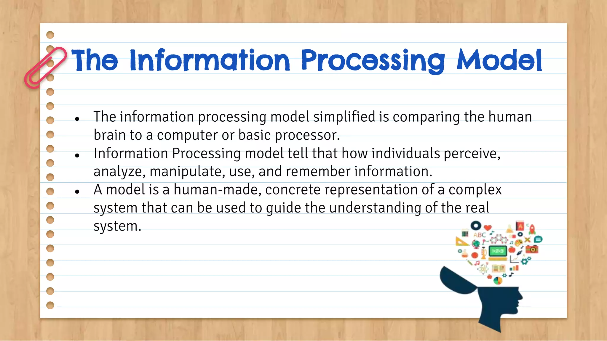 The Information Processing Model
● The information processing model simplified is comparing the human
brain to a computer or basic processor.
● Information Processing model tell that how individuals perceive,
analyze, manipulate, use, and remember information.
● A model is a human-made, concrete representation of a complex
system that can be used to guide the understanding of the real
system.
 