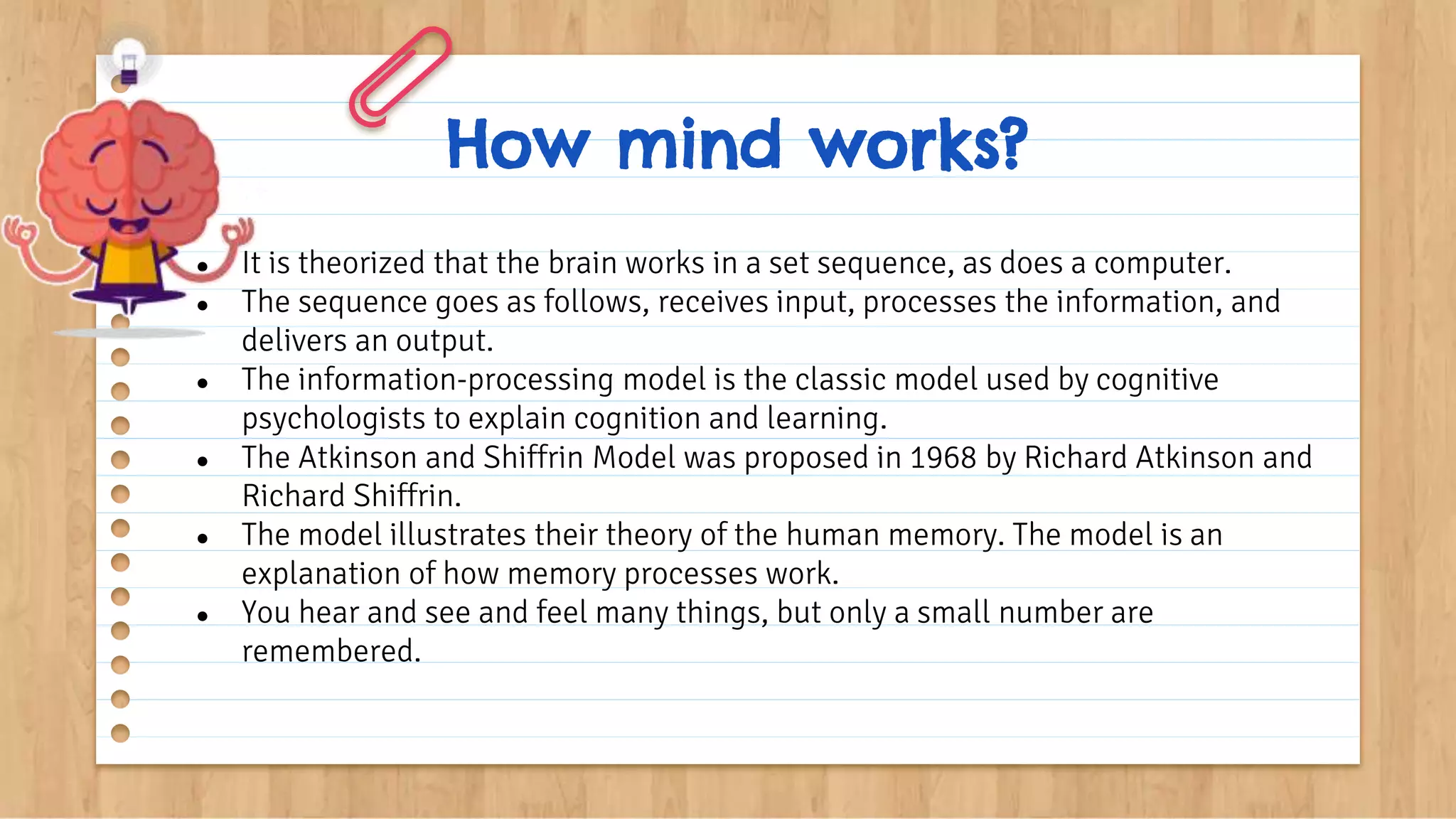 How mind works?
● It is theorized that the brain works in a set sequence, as does a computer.
● The sequence goes as follows, receives input, processes the information, and
delivers an output.
● The information-processing model is the classic model used by cognitive
psychologists to explain cognition and learning.
● The Atkinson and Shiffrin Model was proposed in 1968 by Richard Atkinson and
Richard Shiffrin.
● The model illustrates their theory of the human memory. The model is an
explanation of how memory processes work.
● You hear and see and feel many things, but only a small number are
remembered.
 