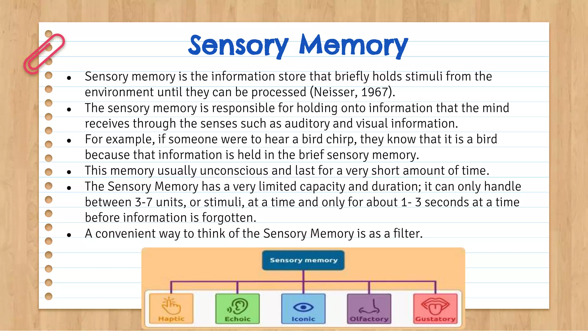 Sensory Memory
● Sensory memory is the information store that briefly holds stimuli from the
environment until they can be processed (Neisser, 1967).
● The sensory memory is responsible for holding onto information that the mind
receives through the senses such as auditory and visual information.
● For example, if someone were to hear a bird chirp, they know that it is a bird
because that information is held in the brief sensory memory.
● This memory usually unconscious and last for a very short amount of time.
● The Sensory Memory has a very limited capacity and duration; it can only handle
between 3-7 units, or stimuli, at a time and only for about 1- 3 seconds at a time
before information is forgotten.
● A convenient way to think of the Sensory Memory is as a filter.
 