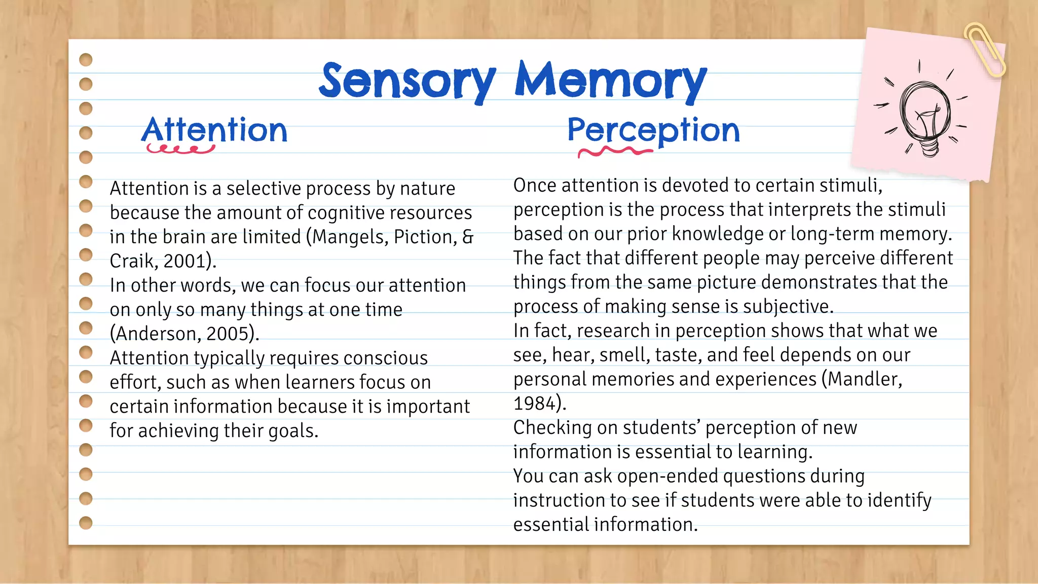 Sensory Memory
Attention
Attention is a selective process by nature
because the amount of cognitive resources
in the brain are limited (Mangels, Piction, &
Craik, 2001).
In other words, we can focus our attention
on only so many things at one time
(Anderson, 2005).
Attention typically requires conscious
effort, such as when learners focus on
certain information because it is important
for achieving their goals.
Perception
Once attention is devoted to certain stimuli,
perception is the process that interprets the stimuli
based on our prior knowledge or long-term memory.
The fact that different people may perceive different
things from the same picture demonstrates that the
process of making sense is subjective.
In fact, research in perception shows that what we
see, hear, smell, taste, and feel depends on our
personal memories and experiences (Mandler,
1984).
Checking on students’ perception of new
information is essential to learning.
You can ask open-ended questions during
instruction to see if students were able to identify
essential information.
 