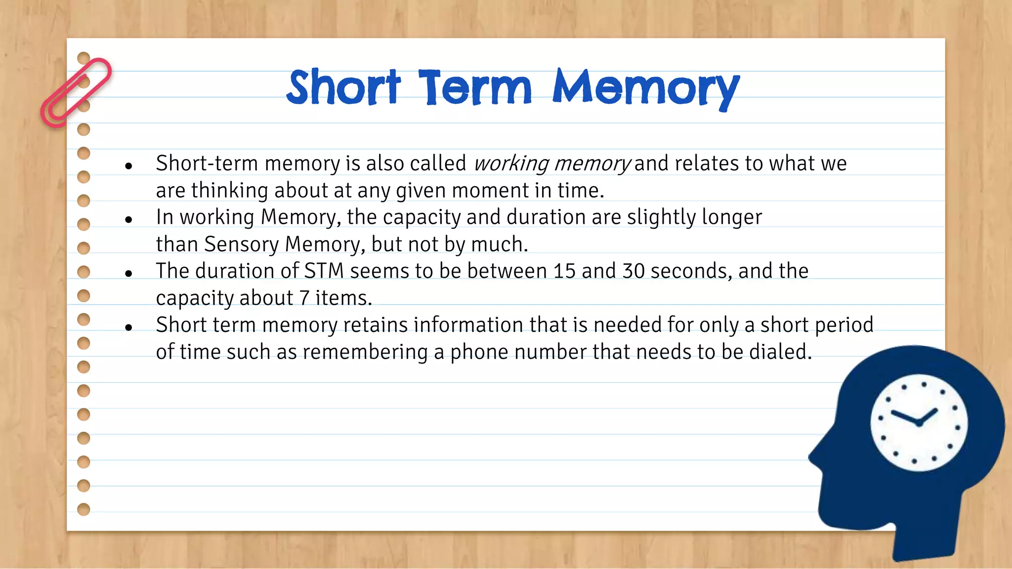 Short Term Memory
● Short-term memory is also called working memory and relates to what we
are thinking about at any given moment in time.
● In working Memory, the capacity and duration are slightly longer
than Sensory Memory, but not by much.
● The duration of STM seems to be between 15 and 30 seconds, and the
capacity about 7 items.
● Short term memory retains information that is needed for only a short period
of time such as remembering a phone number that needs to be dialed.
 
