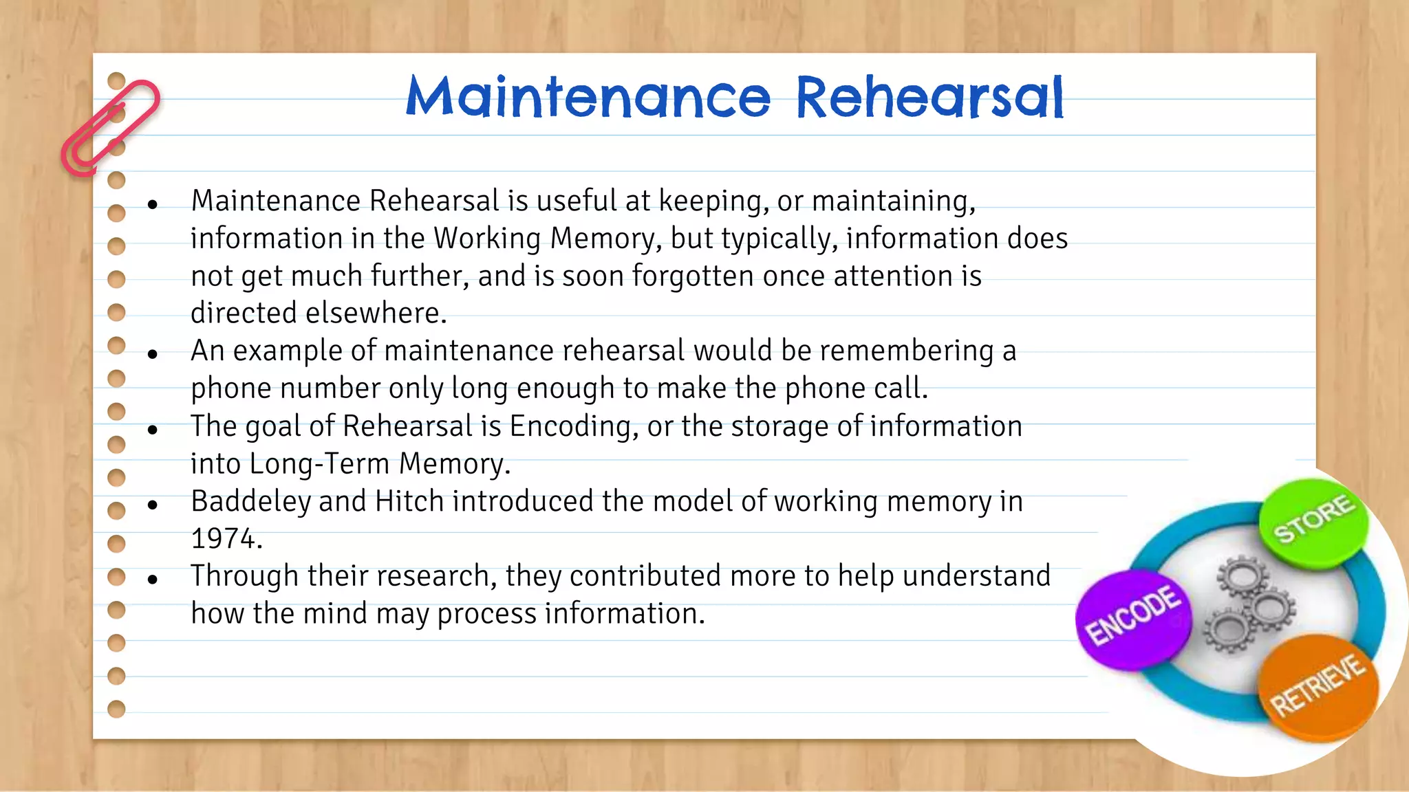 Maintenance Rehearsal
● Maintenance Rehearsal is useful at keeping, or maintaining,
information in the Working Memory, but typically, information does
not get much further, and is soon forgotten once attention is
directed elsewhere.
● An example of maintenance rehearsal would be remembering a
phone number only long enough to make the phone call.
● The goal of Rehearsal is Encoding, or the storage of information
into Long-Term Memory.
● Baddeley and Hitch introduced the model of working memory in
1974.
● Through their research, they contributed more to help understand
how the mind may process information.
 