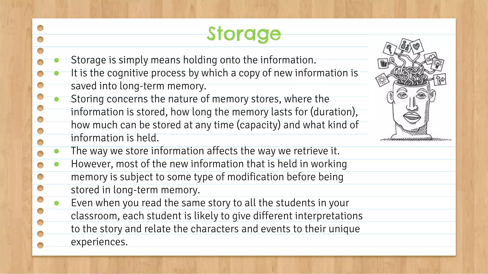 ● Storage is simply means holding onto the information.
● It is the cognitive process by which a copy of new information is
saved into long-term memory.
● Storing concerns the nature of memory stores, where the
information is stored, how long the memory lasts for (duration),
how much can be stored at any time (capacity) and what kind of
information is held.
● The way we store information affects the way we retrieve it.
● However, most of the new information that is held in working
memory is subject to some type of modification before being
stored in long-term memory.
● Even when you read the same story to all the students in your
classroom, each student is likely to give different interpretations
to the story and relate the characters and events to their unique
experiences.
Storage
 