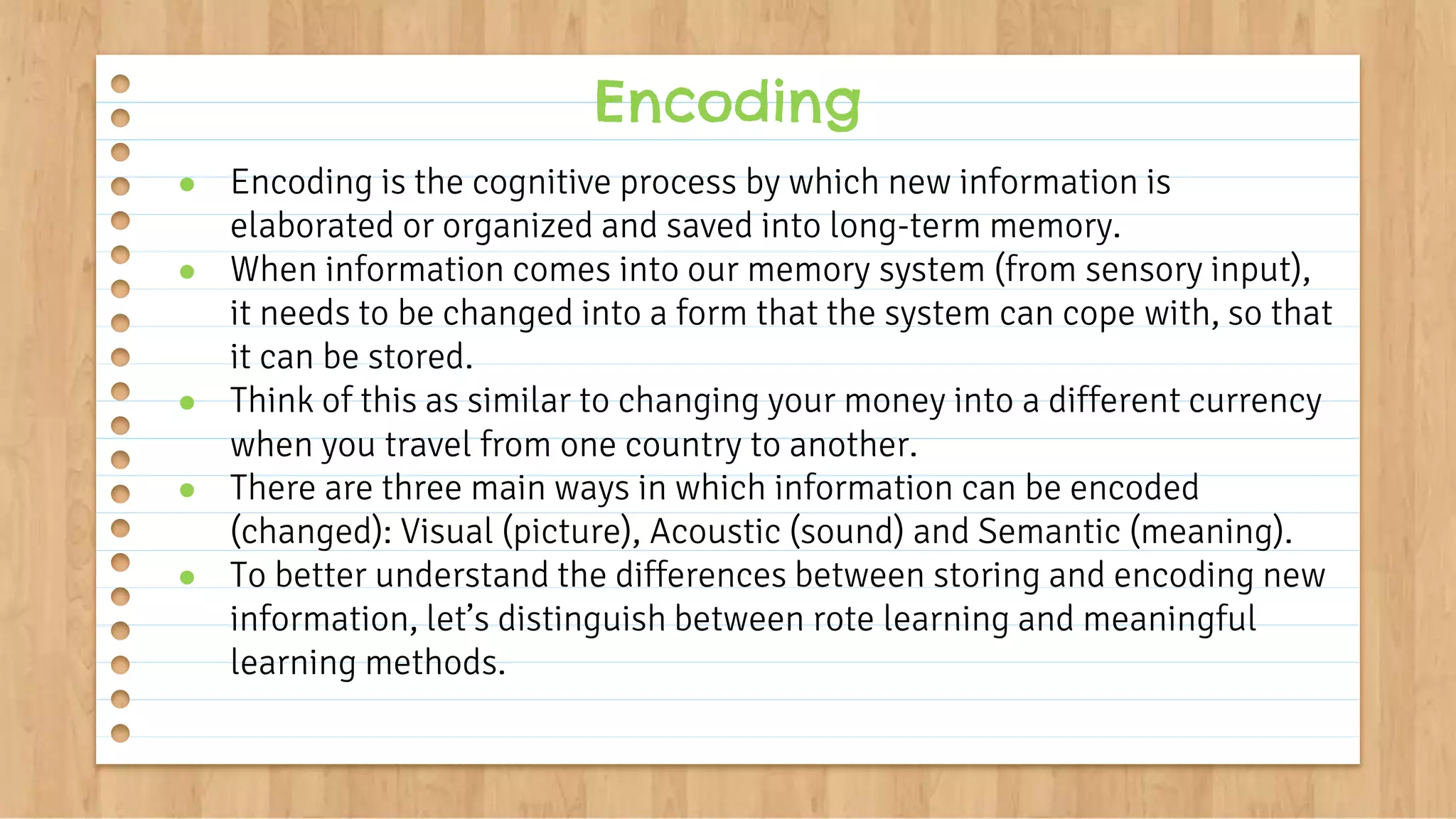 ● Encoding is the cognitive process by which new information is
elaborated or organized and saved into long-term memory.
● When information comes into our memory system (from sensory input),
it needs to be changed into a form that the system can cope with, so that
it can be stored.
● Think of this as similar to changing your money into a different currency
when you travel from one country to another.
● There are three main ways in which information can be encoded
(changed): Visual (picture), Acoustic (sound) and Semantic (meaning).
● To better understand the differences between storing and encoding new
information, let’s distinguish between rote learning and meaningful
learning methods.
Encoding
 