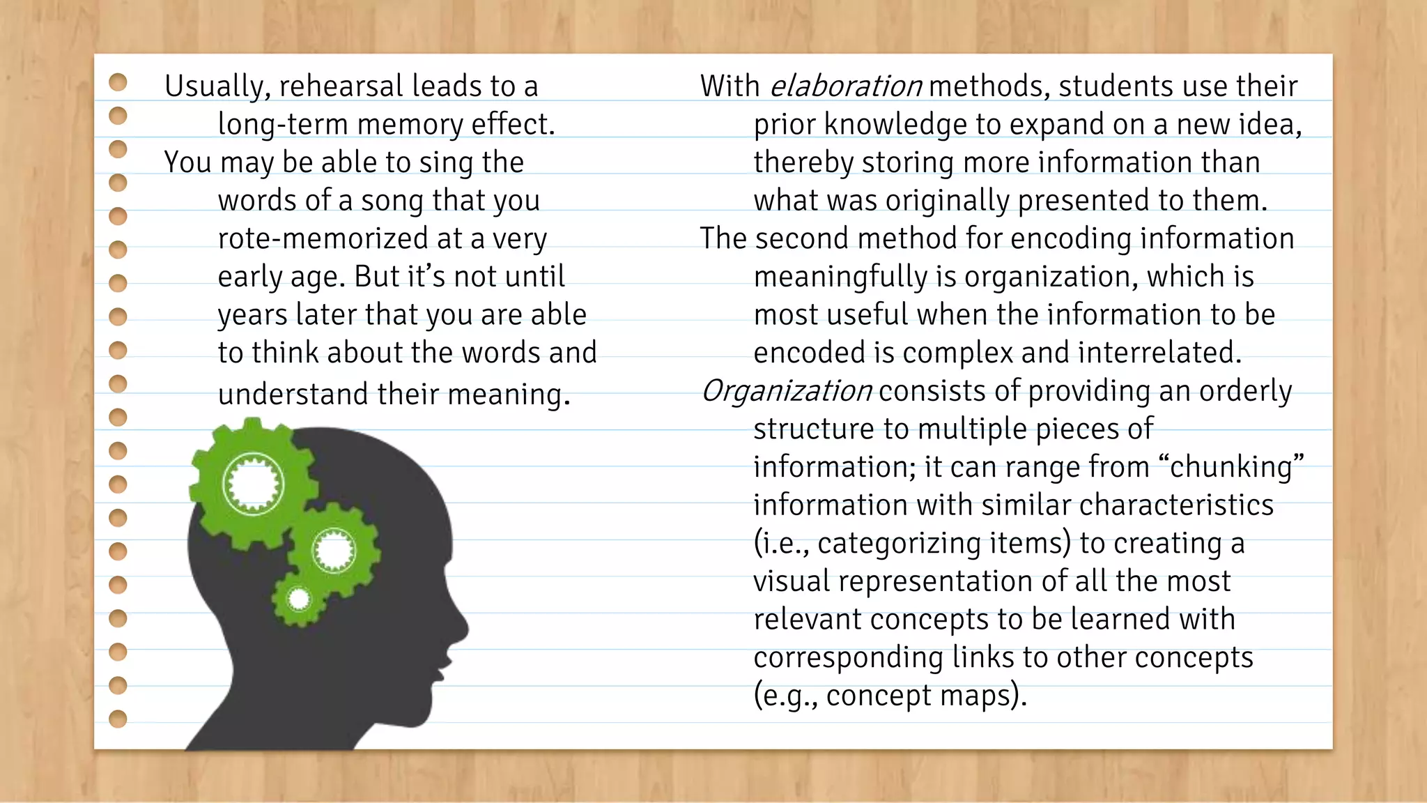 With elaboration methods, students use their
prior knowledge to expand on a new idea,
thereby storing more information than
what was originally presented to them.
The second method for encoding information
meaningfully is organization, which is
most useful when the information to be
encoded is complex and interrelated.
Organization consists of providing an orderly
structure to multiple pieces of
information; it can range from “chunking”
information with similar characteristics
(i.e., categorizing items) to creating a
visual representation of all the most
relevant concepts to be learned with
corresponding links to other concepts
(e.g., concept maps).
Usually, rehearsal leads to a
long-term memory effect.
You may be able to sing the
words of a song that you
rote-memorized at a very
early age. But it’s not until
years later that you are able
to think about the words and
understand their meaning.
 