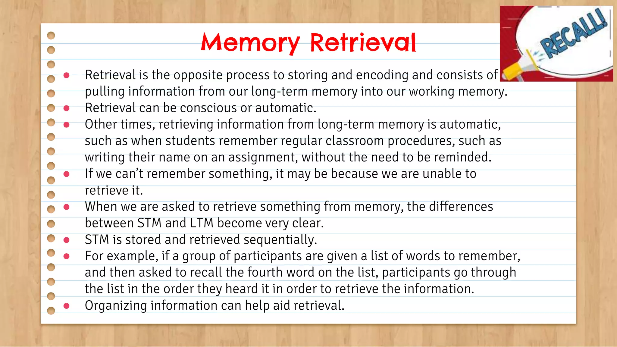 ● Retrieval is the opposite process to storing and encoding and consists of
pulling information from our long-term memory into our working memory.
● Retrieval can be conscious or automatic.
● Other times, retrieving information from long-term memory is automatic,
such as when students remember regular classroom procedures, such as
writing their name on an assignment, without the need to be reminded.
● If we can’t remember something, it may be because we are unable to
retrieve it.
● When we are asked to retrieve something from memory, the differences
between STM and LTM become very clear.
● STM is stored and retrieved sequentially.
● For example, if a group of participants are given a list of words to remember,
and then asked to recall the fourth word on the list, participants go through
the list in the order they heard it in order to retrieve the information.
● Organizing information can help aid retrieval.
Memory Retrieval
 