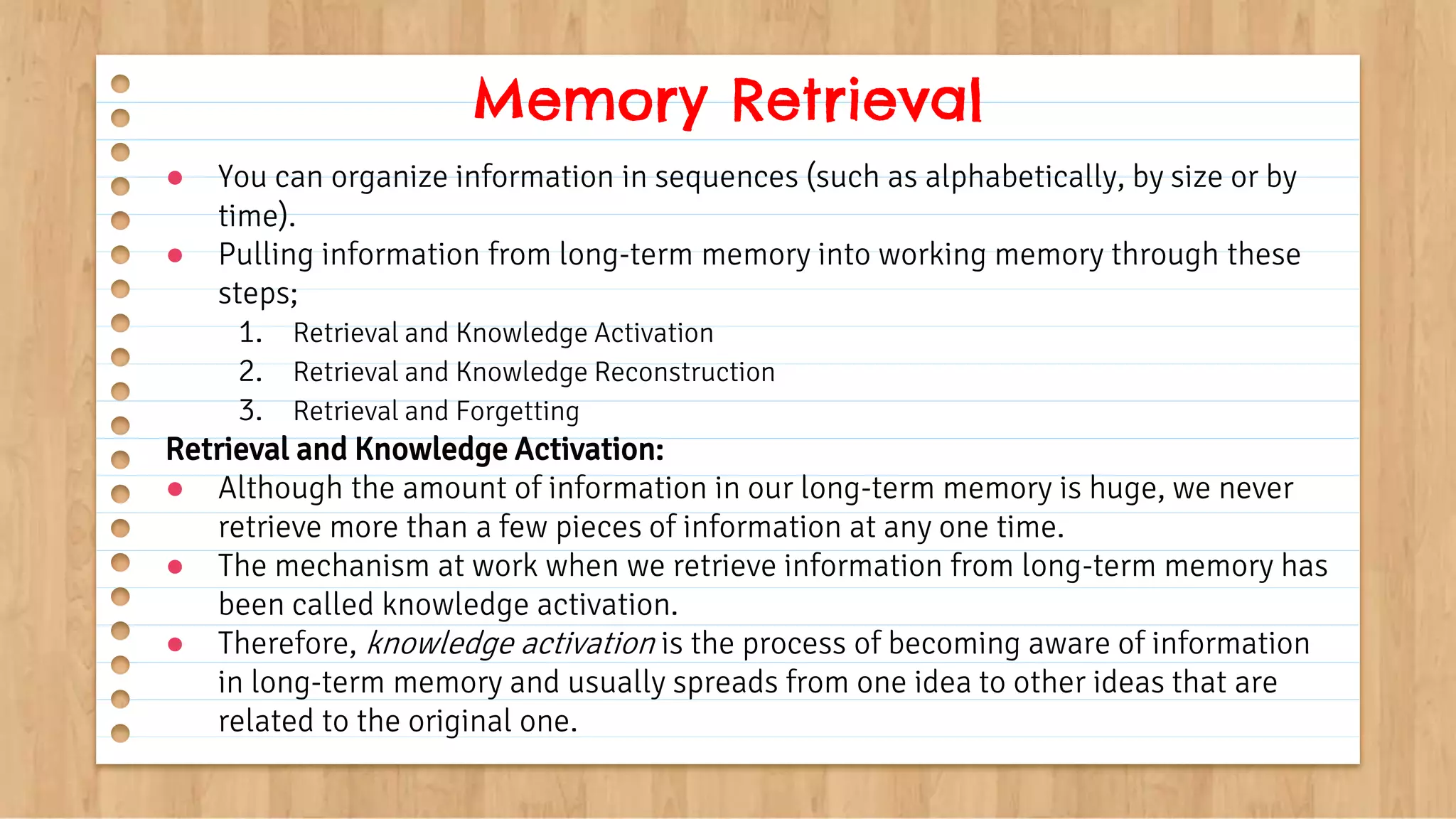 ● You can organize information in sequences (such as alphabetically, by size or by
time).
● Pulling information from long-term memory into working memory through these
steps;
1. Retrieval and Knowledge Activation
2. Retrieval and Knowledge Reconstruction
3. Retrieval and Forgetting
Retrieval and Knowledge Activation:
● Although the amount of information in our long-term memory is huge, we never
retrieve more than a few pieces of information at any one time.
● The mechanism at work when we retrieve information from long-term memory has
been called knowledge activation.
● Therefore, knowledge activation is the process of becoming aware of information
in long-term memory and usually spreads from one idea to other ideas that are
related to the original one.
Memory Retrieval
 