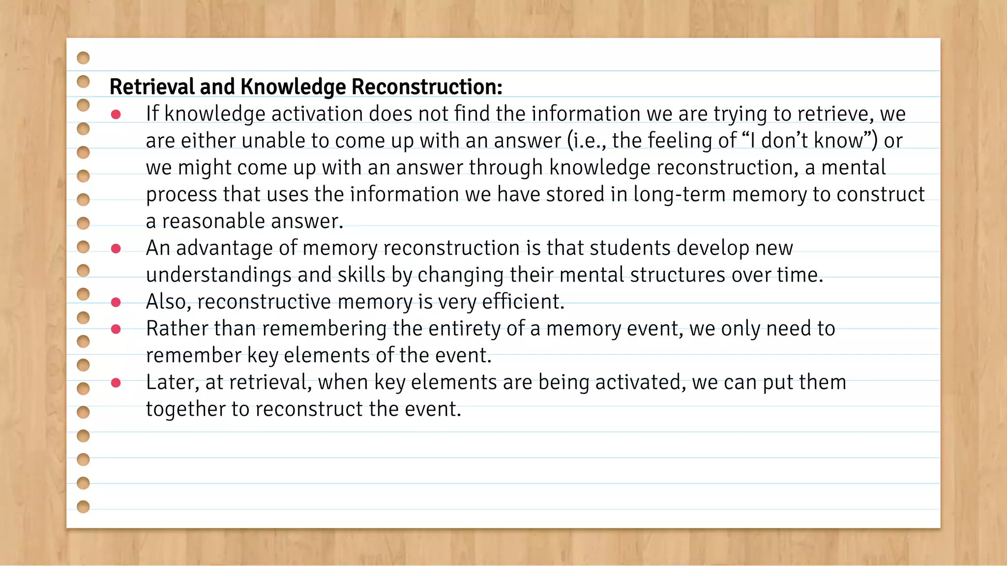 Retrieval and Knowledge Reconstruction:
● If knowledge activation does not find the information we are trying to retrieve, we
are either unable to come up with an answer (i.e., the feeling of “I don’t know”) or
we might come up with an answer through knowledge reconstruction, a mental
process that uses the information we have stored in long-term memory to construct
a reasonable answer.
● An advantage of memory reconstruction is that students develop new
understandings and skills by changing their mental structures over time.
● Also, reconstructive memory is very efficient.
● Rather than remembering the entirety of a memory event, we only need to
remember key elements of the event.
● Later, at retrieval, when key elements are being activated, we can put them
together to reconstruct the event.
 