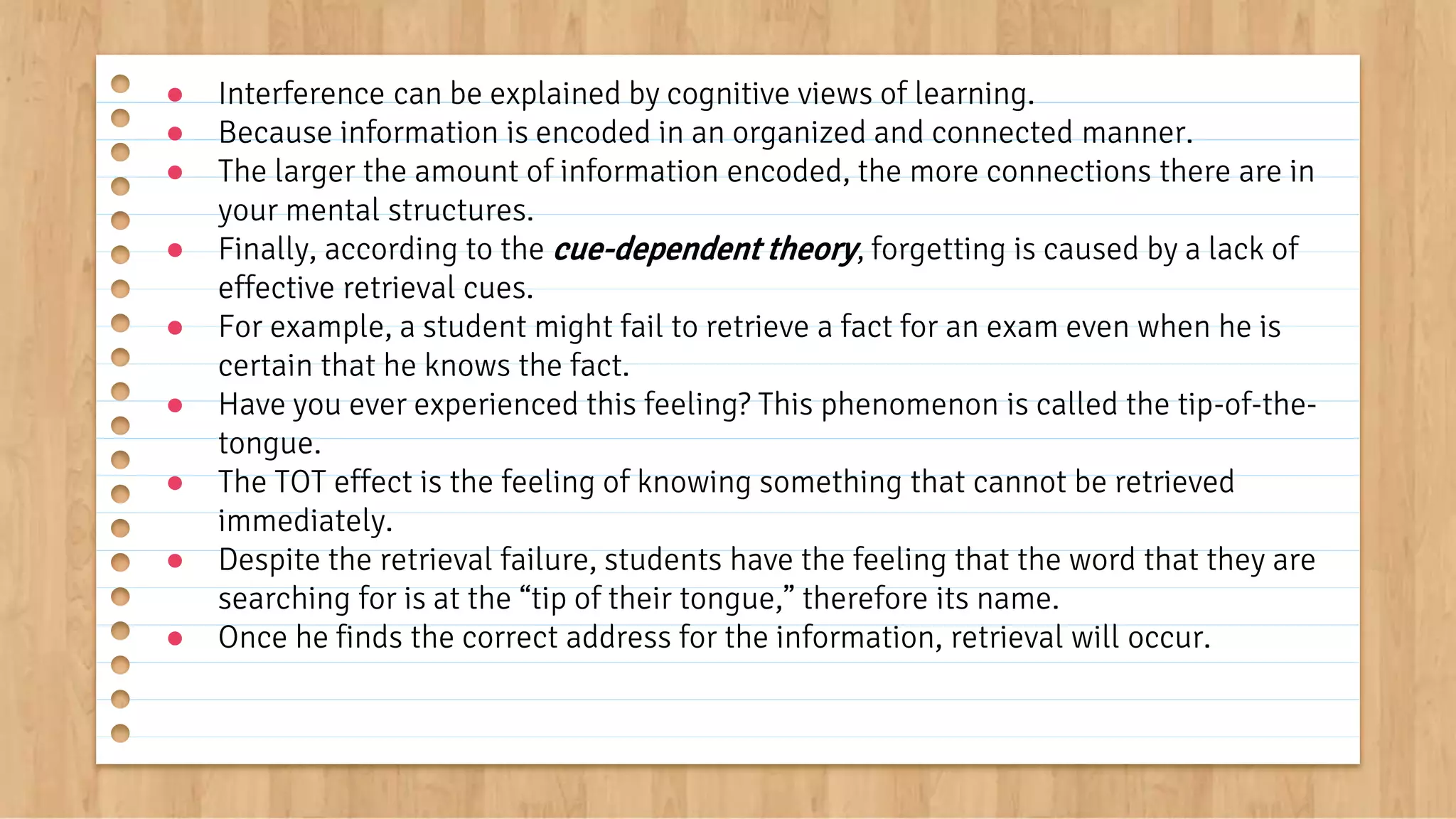 ● Interference can be explained by cognitive views of learning.
● Because information is encoded in an organized and connected manner.
● The larger the amount of information encoded, the more connections there are in
your mental structures.
● Finally, according to the cue-dependent theory, forgetting is caused by a lack of
effective retrieval cues.
● For example, a student might fail to retrieve a fact for an exam even when he is
certain that he knows the fact.
● Have you ever experienced this feeling? This phenomenon is called the tip-of-the-
tongue.
● The TOT effect is the feeling of knowing something that cannot be retrieved
immediately.
● Despite the retrieval failure, students have the feeling that the word that they are
searching for is at the “tip of their tongue,” therefore its name.
● Once he finds the correct address for the information, retrieval will occur.
 