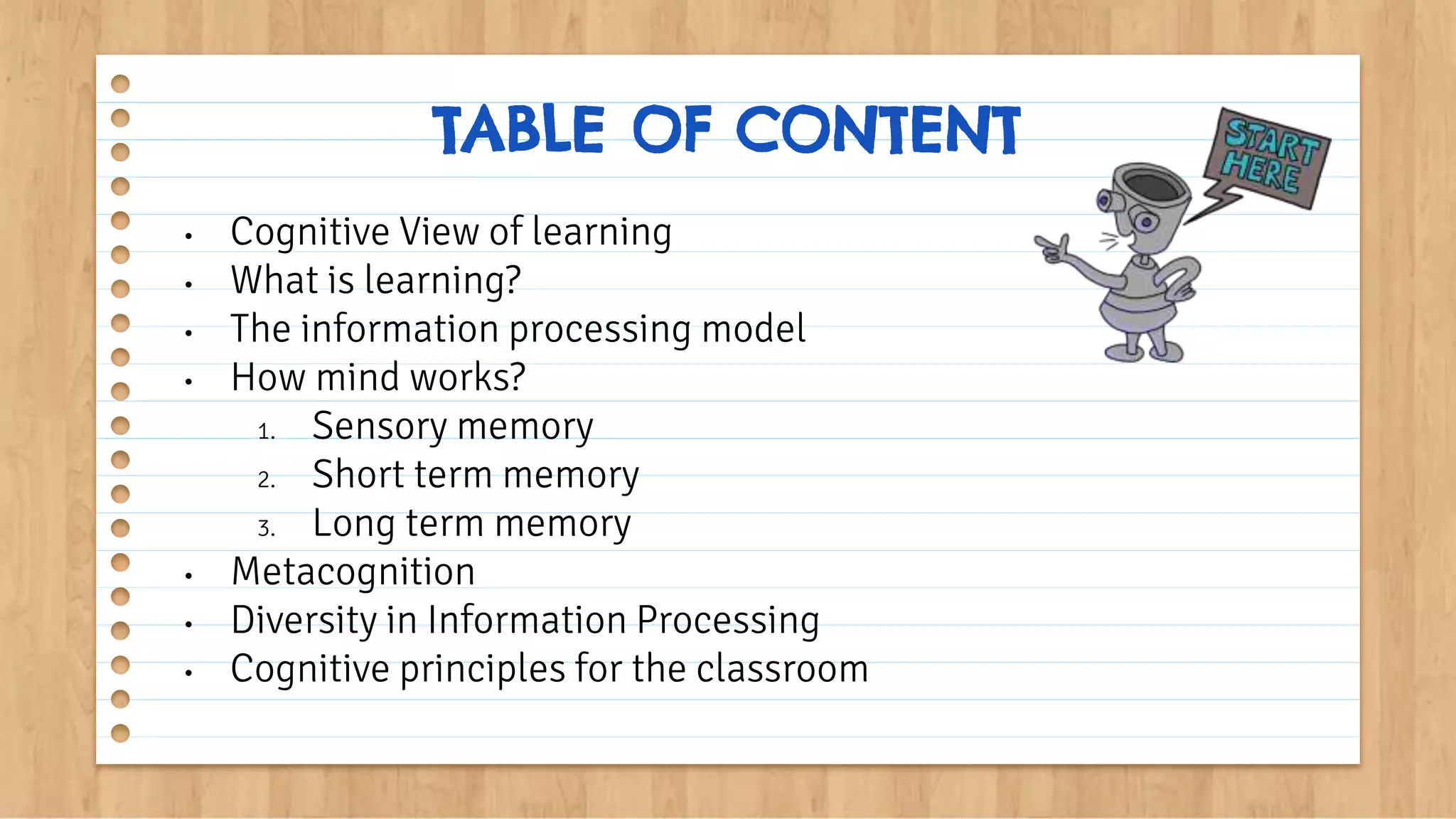 • Cognitive View of learning
• What is learning?
• The information processing model
• How mind works?
1. Sensory memory
2. Short term memory
3. Long term memory
• Metacognition
• Diversity in Information Processing
• Cognitive principles for the classroom
TABLE OF CONTENT
 