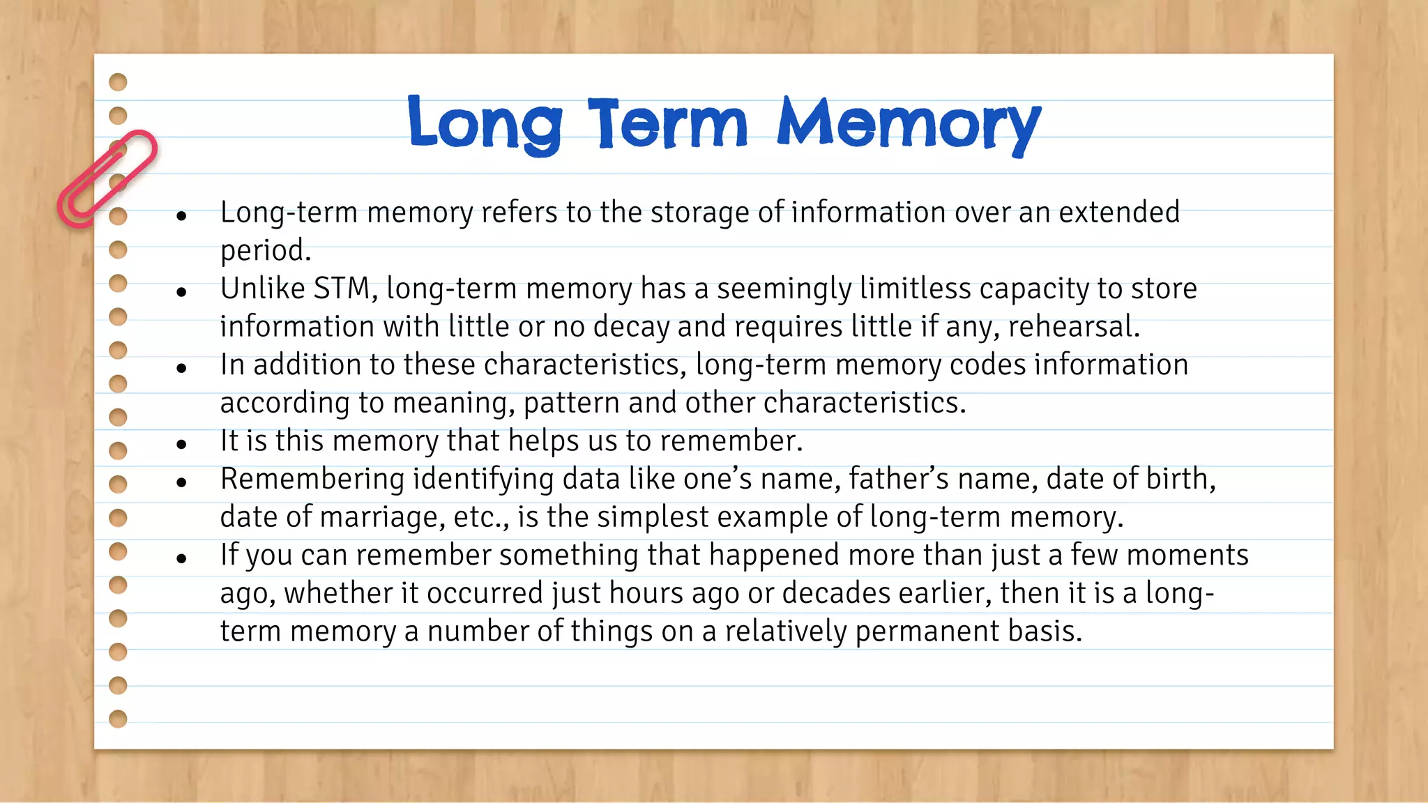 Long Term Memory
● Long-term memory refers to the storage of information over an extended
period.
● Unlike STM, long-term memory has a seemingly limitless capacity to store
information with little or no decay and requires little if any, rehearsal.
● In addition to these characteristics, long-term memory codes information
according to meaning, pattern and other characteristics.
● It is this memory that helps us to remember.
● Remembering identifying data like one’s name, father’s name, date of birth,
date of marriage, etc., is the simplest example of long-term memory.
● If you can remember something that happened more than just a few moments
ago, whether it occurred just hours ago or decades earlier, then it is a long-
term memory a number of things on a relatively permanent basis.
 