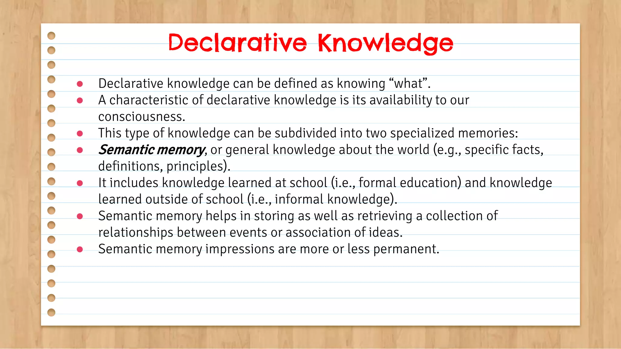 ● Declarative knowledge can be defined as knowing “what”.
● A characteristic of declarative knowledge is its availability to our
consciousness.
● This type of knowledge can be subdivided into two specialized memories:
● Semantic memory, or general knowledge about the world (e.g., specific facts,
definitions, principles).
● It includes knowledge learned at school (i.e., formal education) and knowledge
learned outside of school (i.e., informal knowledge).
● Semantic memory helps in storing as well as retrieving a collection of
relationships between events or association of ideas.
● Semantic memory impressions are more or less permanent.
Declarative Knowledge
 
