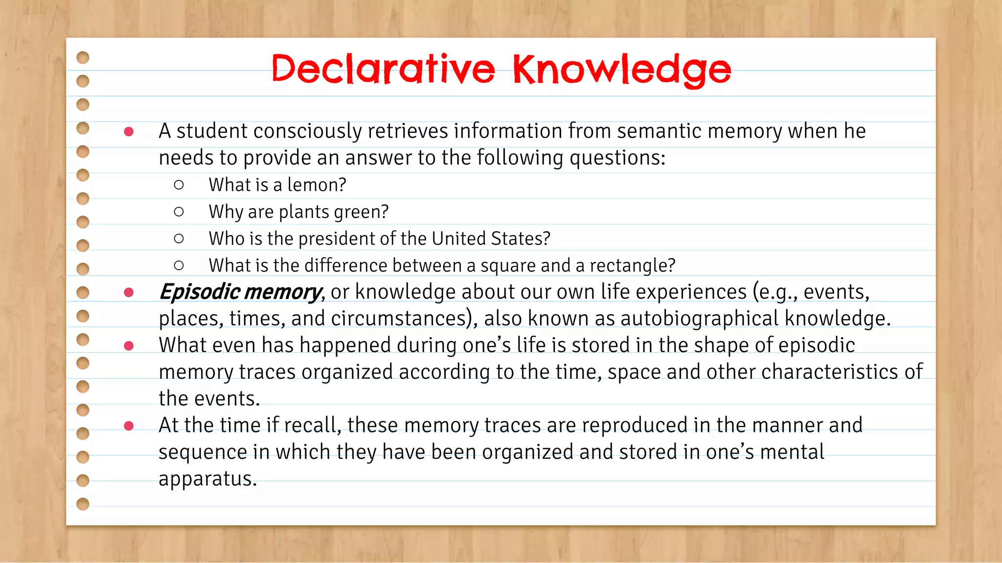● A student consciously retrieves information from semantic memory when he
needs to provide an answer to the following questions:
○ What is a lemon?
○ Why are plants green?
○ Who is the president of the United States?
○ What is the difference between a square and a rectangle?
● Episodic memory, or knowledge about our own life experiences (e.g., events,
places, times, and circumstances), also known as autobiographical knowledge.
● What even has happened during one’s life is stored in the shape of episodic
memory traces organized according to the time, space and other characteristics of
the events.
● At the time if recall, these memory traces are reproduced in the manner and
sequence in which they have been organized and stored in one’s mental
apparatus.
Declarative Knowledge
 