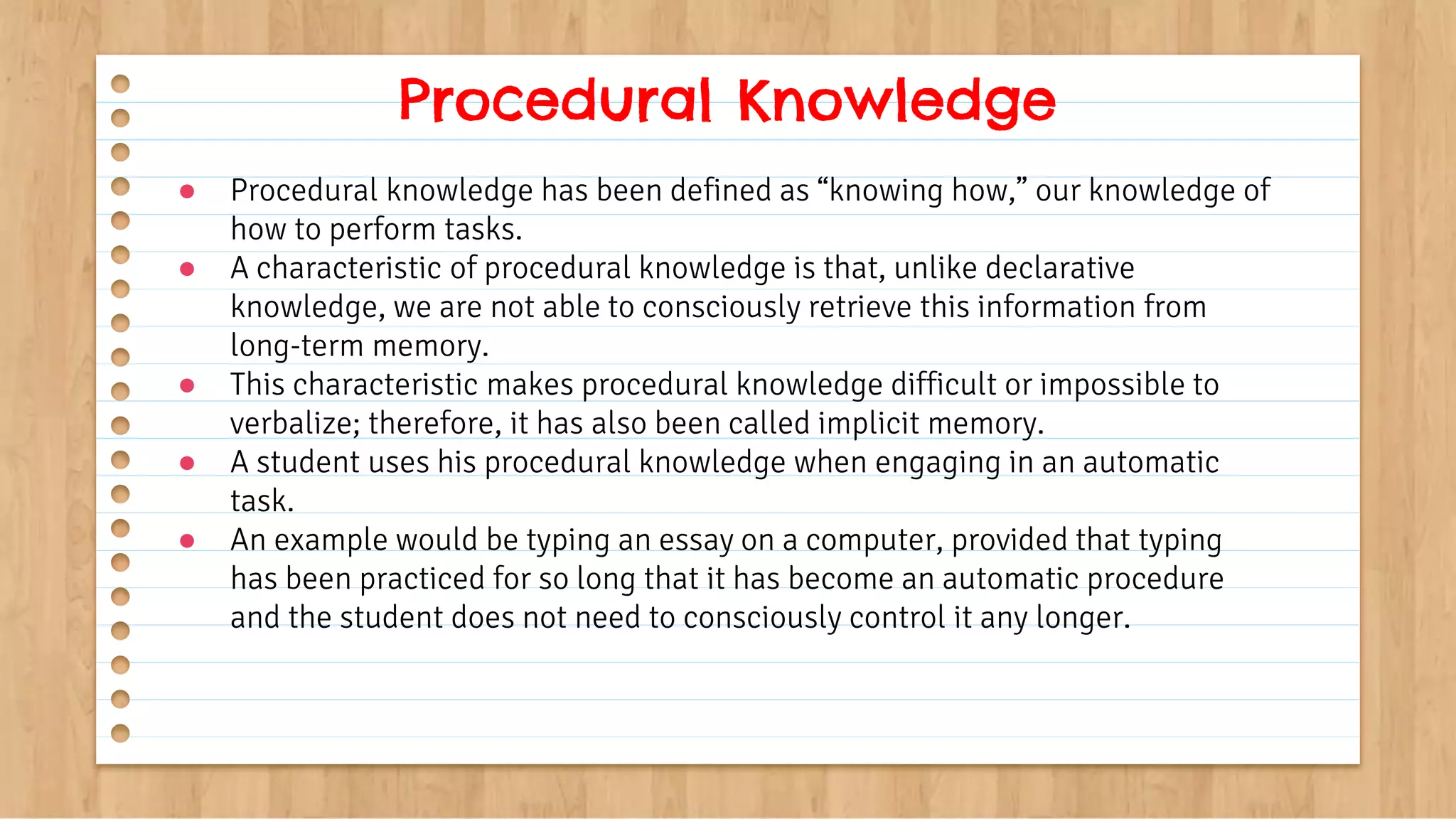 ● Procedural knowledge has been defined as “knowing how,” our knowledge of
how to perform tasks.
● A characteristic of procedural knowledge is that, unlike declarative
knowledge, we are not able to consciously retrieve this information from
long-term memory.
● This characteristic makes procedural knowledge difficult or impossible to
verbalize; therefore, it has also been called implicit memory.
● A student uses his procedural knowledge when engaging in an automatic
task.
● An example would be typing an essay on a computer, provided that typing
has been practiced for so long that it has become an automatic procedure
and the student does not need to consciously control it any longer.
Procedural Knowledge
 