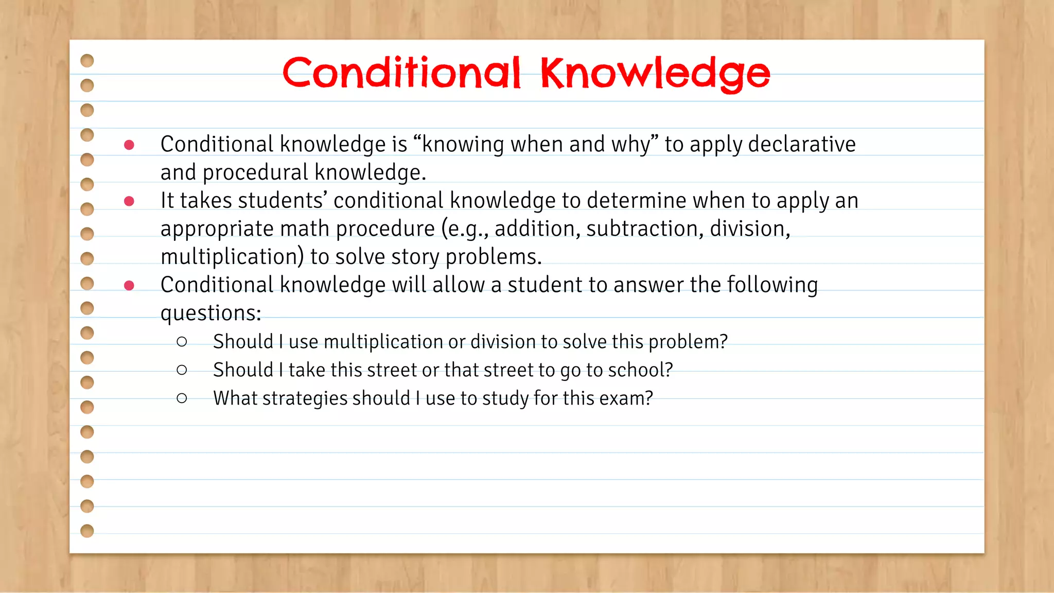 ● Conditional knowledge is “knowing when and why” to apply declarative
and procedural knowledge.
● It takes students’ conditional knowledge to determine when to apply an
appropriate math procedure (e.g., addition, subtraction, division,
multiplication) to solve story problems.
● Conditional knowledge will allow a student to answer the following
questions:
○ Should I use multiplication or division to solve this problem?
○ Should I take this street or that street to go to school?
○ What strategies should I use to study for this exam?
Conditional Knowledge
 