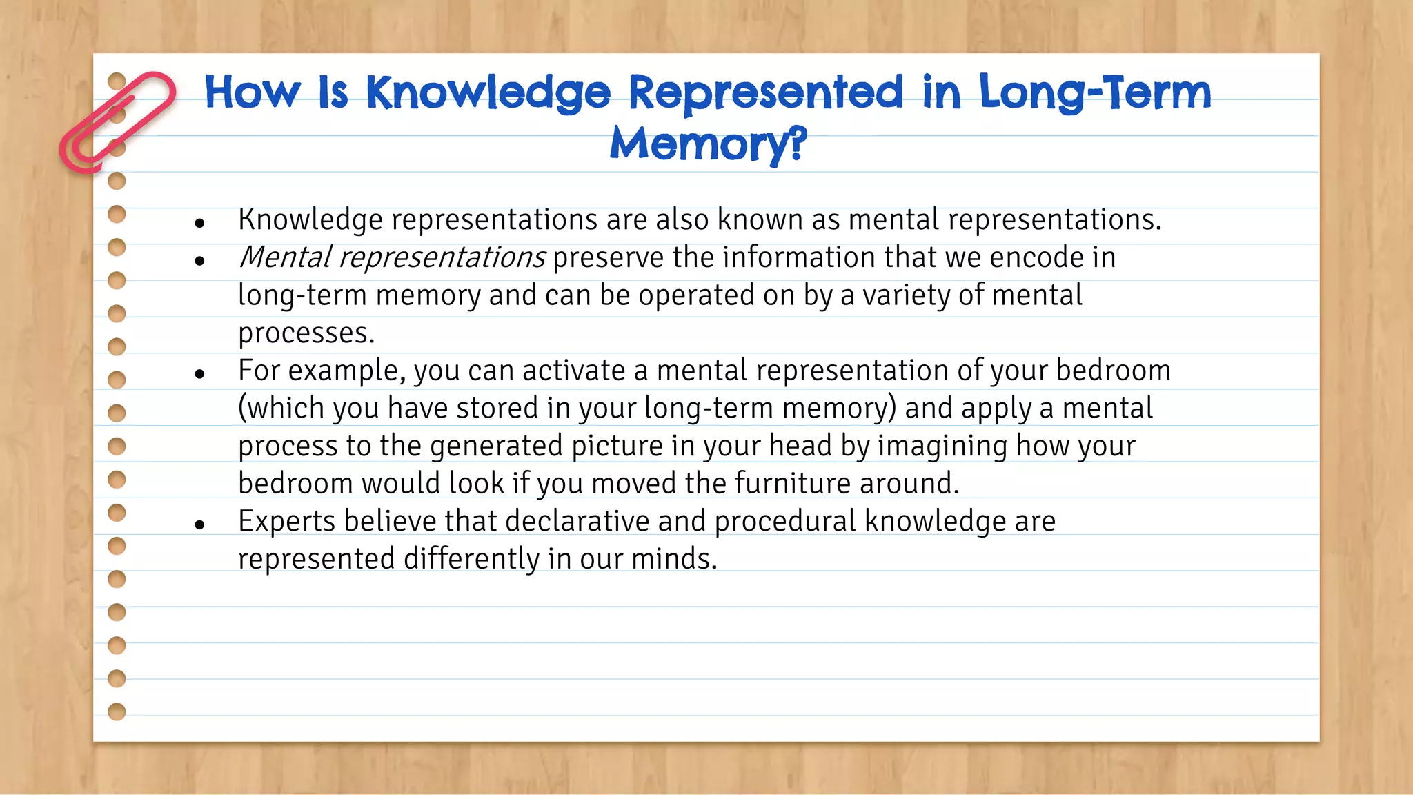 How Is Knowledge Represented in Long-Term
Memory?
● Knowledge representations are also known as mental representations.
● Mental representations preserve the information that we encode in
long-term memory and can be operated on by a variety of mental
processes.
● For example, you can activate a mental representation of your bedroom
(which you have stored in your long-term memory) and apply a mental
process to the generated picture in your head by imagining how your
bedroom would look if you moved the furniture around.
● Experts believe that declarative and procedural knowledge are
represented differently in our minds.
 