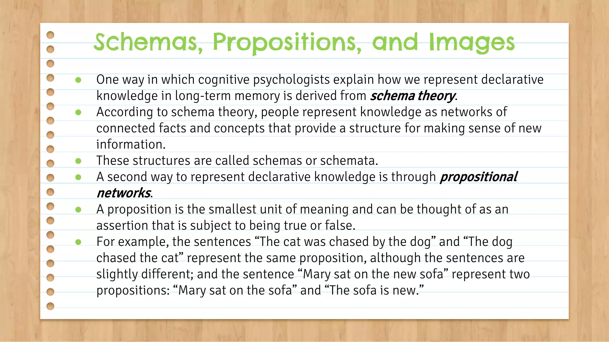 ● One way in which cognitive psychologists explain how we represent declarative
knowledge in long-term memory is derived from schema theory.
● According to schema theory, people represent knowledge as networks of
connected facts and concepts that provide a structure for making sense of new
information.
● These structures are called schemas or schemata.
● A second way to represent declarative knowledge is through propositional
networks.
● A proposition is the smallest unit of meaning and can be thought of as an
assertion that is subject to being true or false.
● For example, the sentences “The cat was chased by the dog” and “The dog
chased the cat” represent the same proposition, although the sentences are
slightly different; and the sentence “Mary sat on the new sofa” represent two
propositions: “Mary sat on the sofa” and “The sofa is new.”
Schemas, Propositions, and Images
 