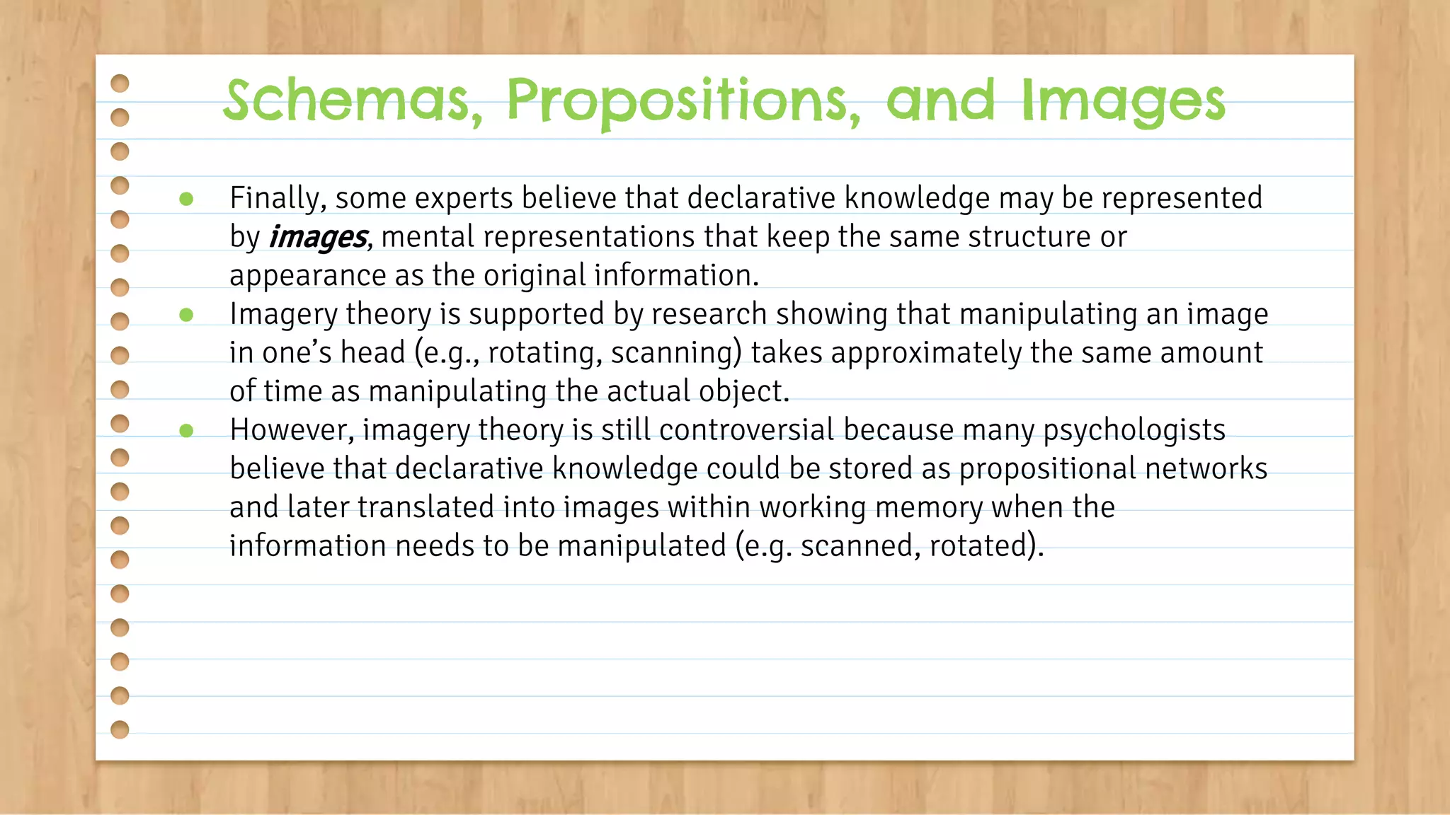 ● Finally, some experts believe that declarative knowledge may be represented
by images, mental representations that keep the same structure or
appearance as the original information.
● Imagery theory is supported by research showing that manipulating an image
in one’s head (e.g., rotating, scanning) takes approximately the same amount
of time as manipulating the actual object.
● However, imagery theory is still controversial because many psychologists
believe that declarative knowledge could be stored as propositional networks
and later translated into images within working memory when the
information needs to be manipulated (e.g. scanned, rotated).
Schemas, Propositions, and Images
 