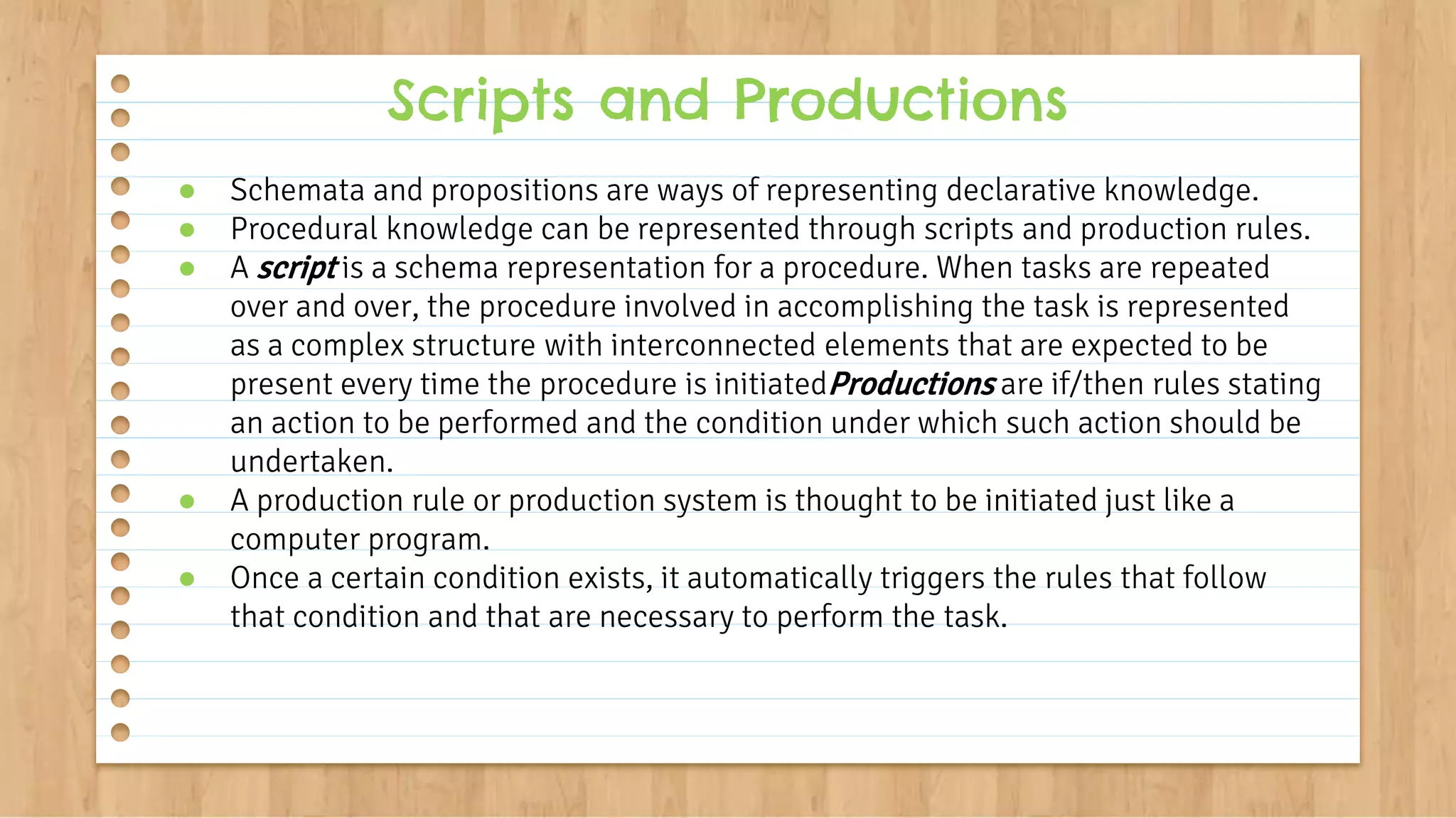 ● Schemata and propositions are ways of representing declarative knowledge.
● Procedural knowledge can be represented through scripts and production rules.
● A script is a schema representation for a procedure. When tasks are repeated
over and over, the procedure involved in accomplishing the task is represented
as a complex structure with interconnected elements that are expected to be
present every time the procedure is initiatedProductions are if/then rules stating
an action to be performed and the condition under which such action should be
undertaken.
● A production rule or production system is thought to be initiated just like a
computer program.
● Once a certain condition exists, it automatically triggers the rules that follow
that condition and that are necessary to perform the task.
Scripts and Productions
 