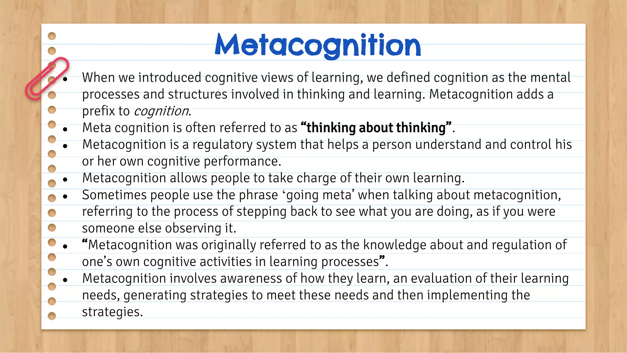 Metacognition
● When we introduced cognitive views of learning, we defined cognition as the mental
processes and structures involved in thinking and learning. Metacognition adds a
prefix to cognition.
● Meta cognition is often referred to as “thinking about thinking”.
● Metacognition is a regulatory system that helps a person understand and control his
or her own cognitive performance.
● Metacognition allows people to take charge of their own learning.
● Sometimes people use the phrase ‘going meta’ when talking about metacognition,
referring to the process of stepping back to see what you are doing, as if you were
someone else observing it.
● “Metacognition was originally referred to as the knowledge about and regulation of
one’s own cognitive activities in learning processes”.
● Metacognition involves awareness of how they learn, an evaluation of their learning
needs, generating strategies to meet these needs and then implementing the
strategies.
 