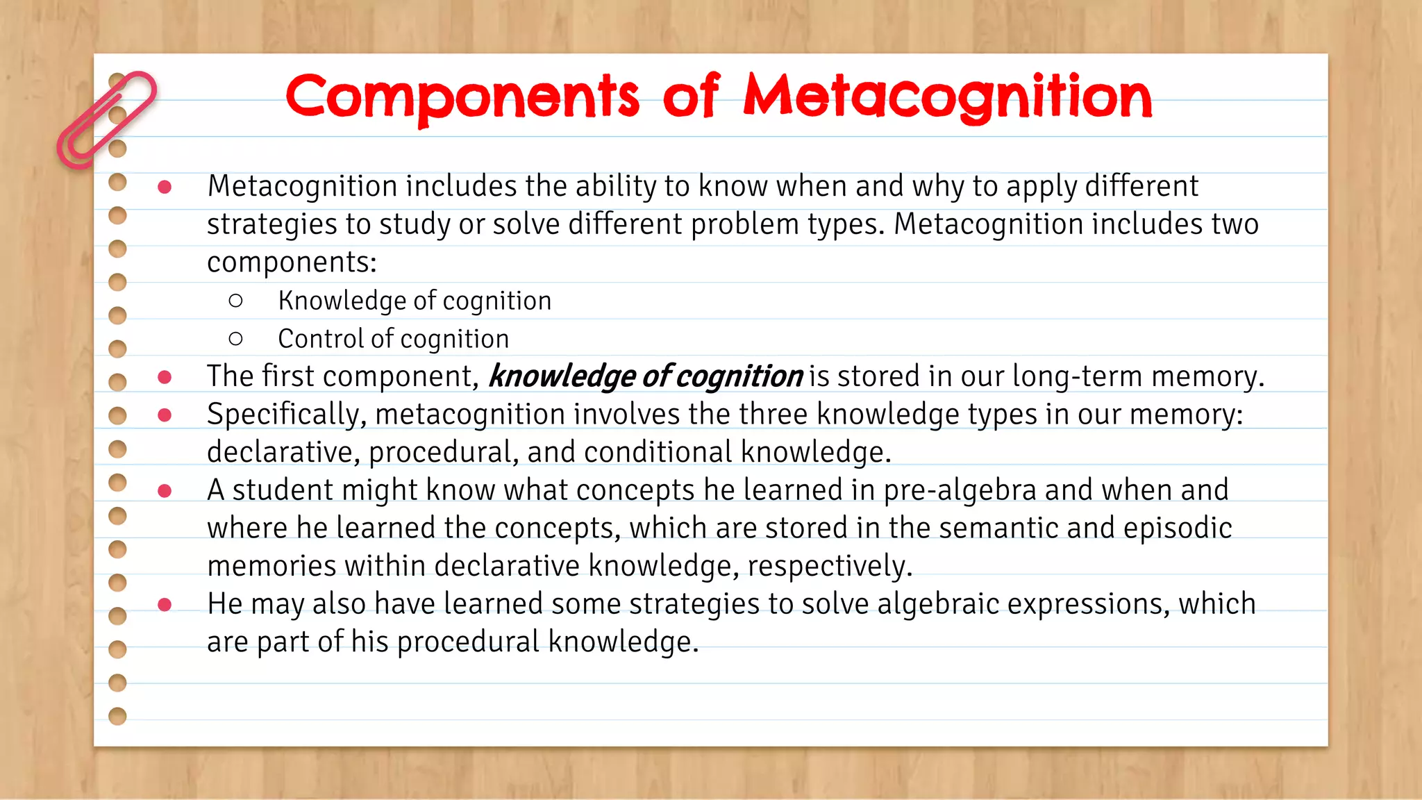 Components of Metacognition
● Metacognition includes the ability to know when and why to apply different
strategies to study or solve different problem types. Metacognition includes two
components:
○ Knowledge of cognition
○ Control of cognition
● The first component, knowledge of cognition is stored in our long-term memory.
● Specifically, metacognition involves the three knowledge types in our memory:
declarative, procedural, and conditional knowledge.
● A student might know what concepts he learned in pre-algebra and when and
where he learned the concepts, which are stored in the semantic and episodic
memories within declarative knowledge, respectively.
● He may also have learned some strategies to solve algebraic expressions, which
are part of his procedural knowledge.
 