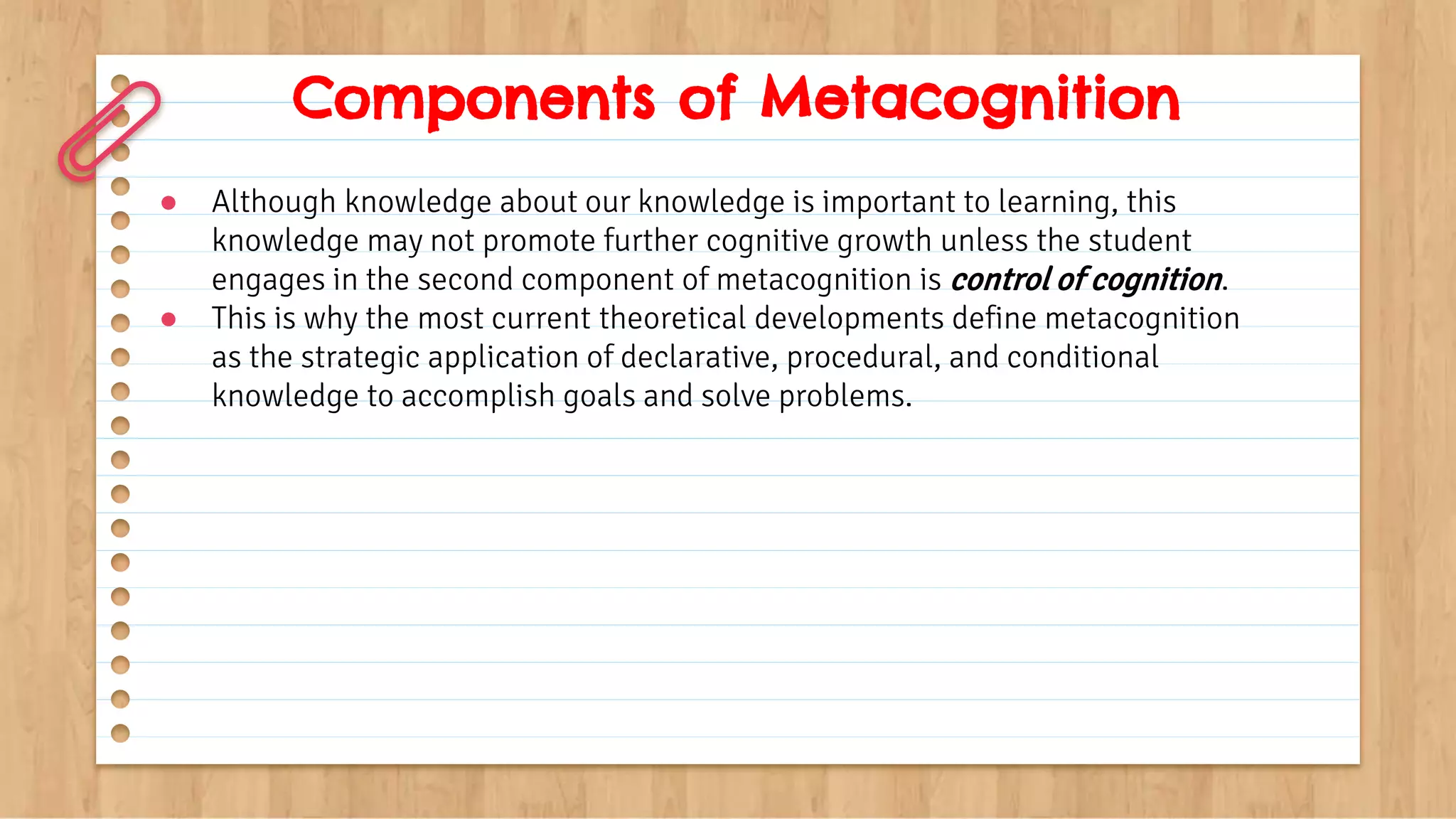 Components of Metacognition
● Although knowledge about our knowledge is important to learning, this
knowledge may not promote further cognitive growth unless the student
engages in the second component of metacognition is control of cognition.
● This is why the most current theoretical developments define metacognition
as the strategic application of declarative, procedural, and conditional
knowledge to accomplish goals and solve problems.
 