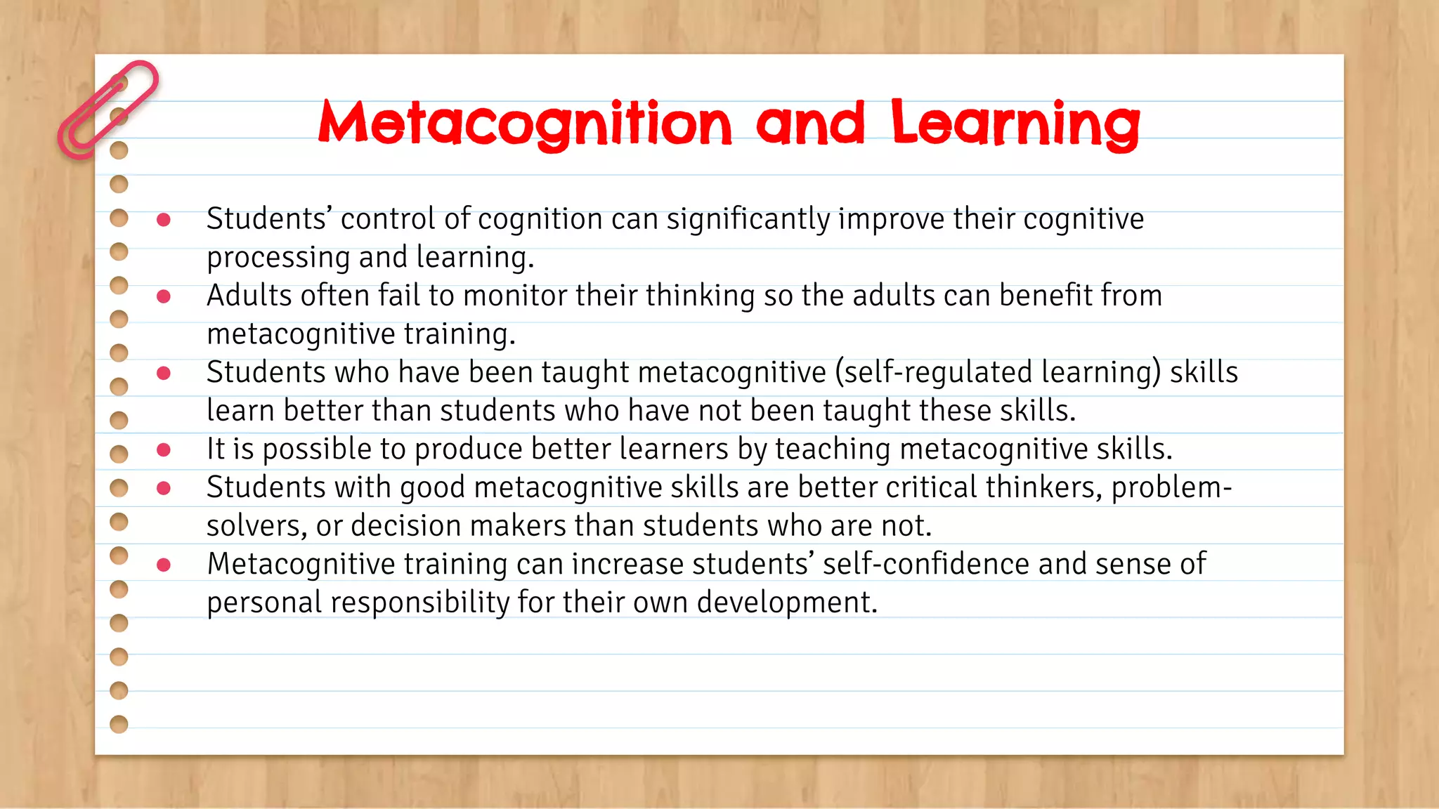 Metacognition and Learning
● Students’ control of cognition can significantly improve their cognitive
processing and learning.
● Adults often fail to monitor their thinking so the adults can benefit from
metacognitive training.
● Students who have been taught metacognitive (self-regulated learning) skills
learn better than students who have not been taught these skills.
● It is possible to produce better learners by teaching metacognitive skills.
● Students with good metacognitive skills are better critical thinkers, problem-
solvers, or decision makers than students who are not.
● Metacognitive training can increase students’ self-confidence and sense of
personal responsibility for their own development.
 