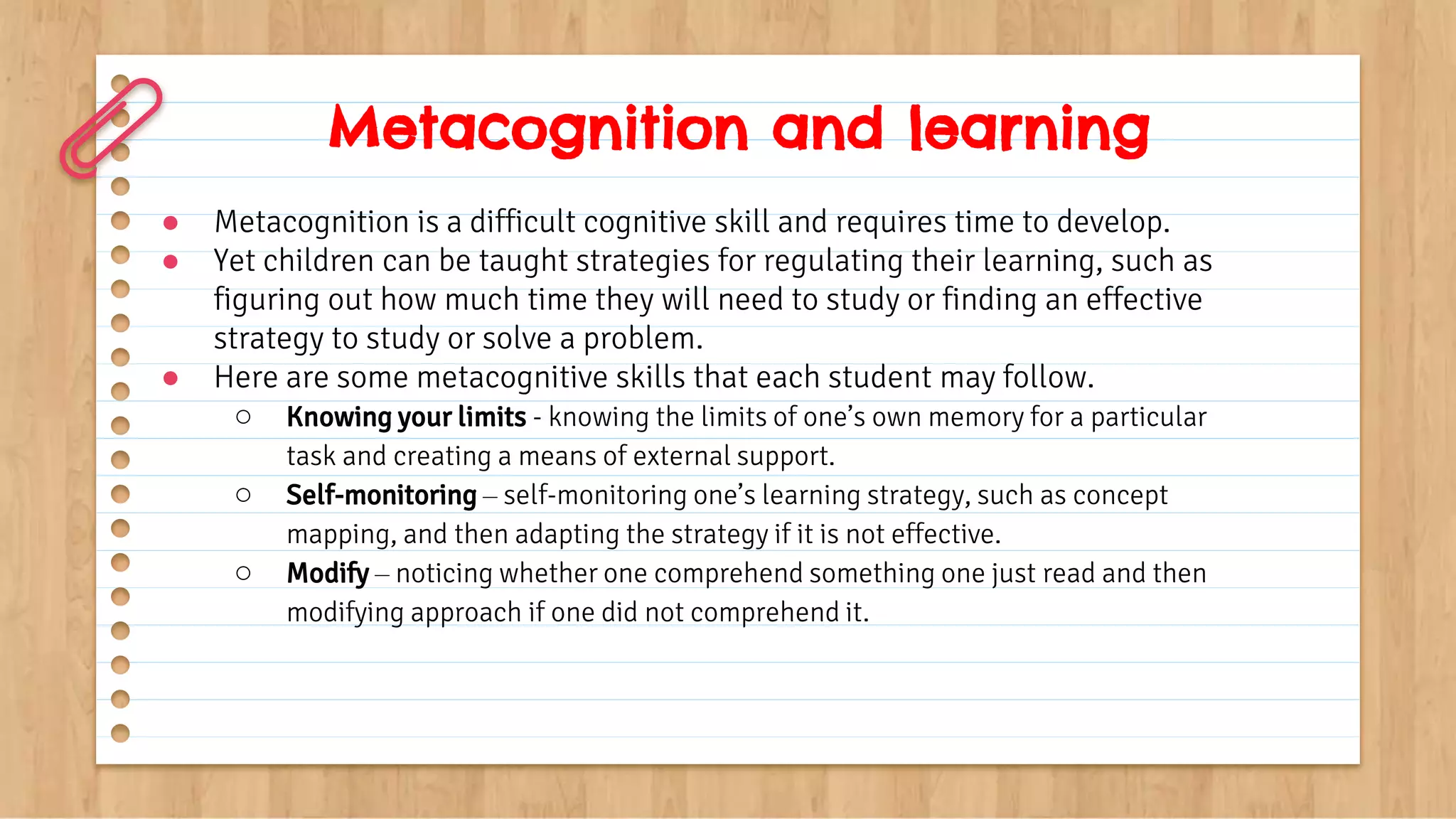● Metacognition is a difficult cognitive skill and requires time to develop.
● Yet children can be taught strategies for regulating their learning, such as
figuring out how much time they will need to study or finding an effective
strategy to study or solve a problem.
● Here are some metacognitive skills that each student may follow.
○ Knowing your limits - knowing the limits of one’s own memory for a particular
task and creating a means of external support.
○ Self-monitoring – self-monitoring one’s learning strategy, such as concept
mapping, and then adapting the strategy if it is not effective.
○ Modify – noticing whether one comprehend something one just read and then
modifying approach if one did not comprehend it.
Metacognition and learning
 