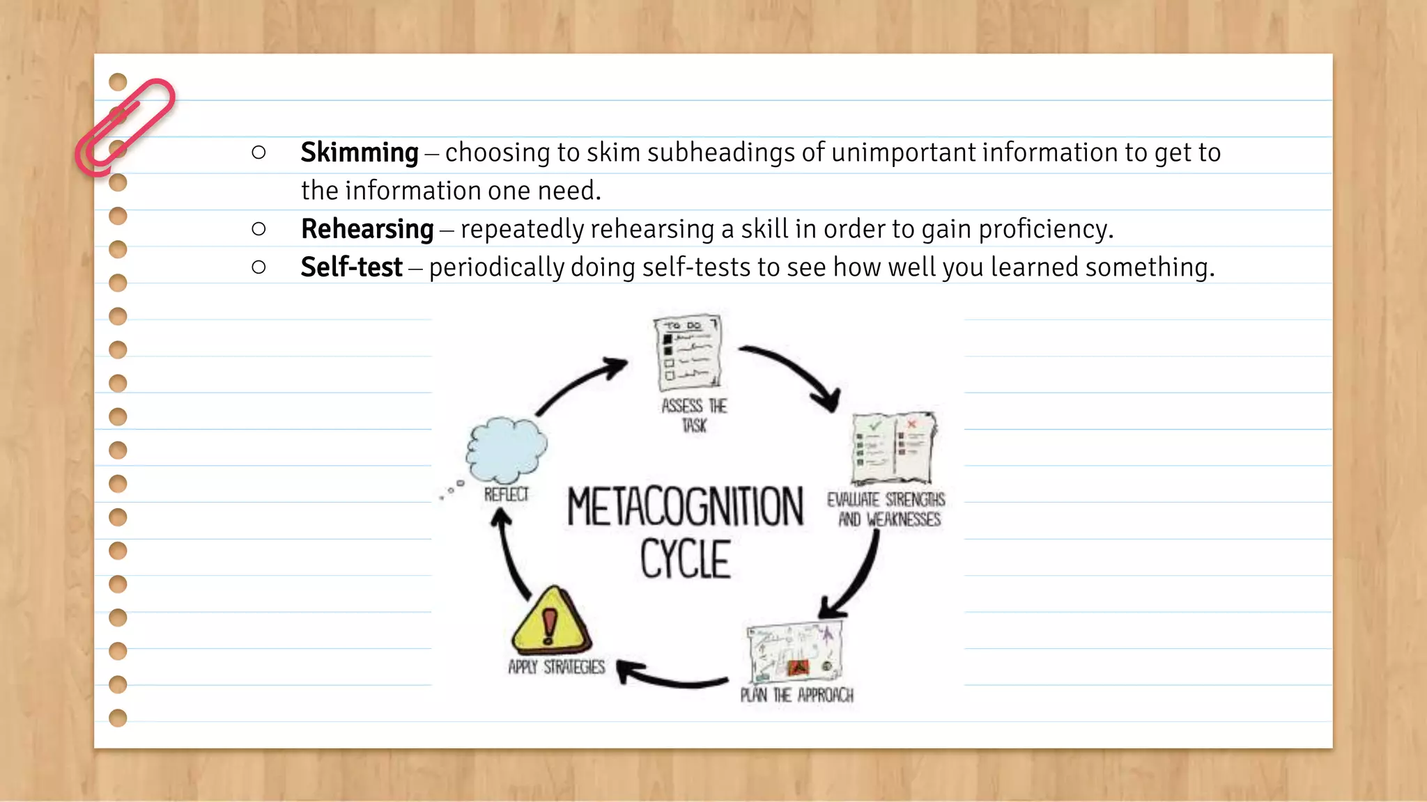 ○ Skimming – choosing to skim subheadings of unimportant information to get to
the information one need.
○ Rehearsing – repeatedly rehearsing a skill in order to gain proficiency.
○ Self-test – periodically doing self-tests to see how well you learned something.
 