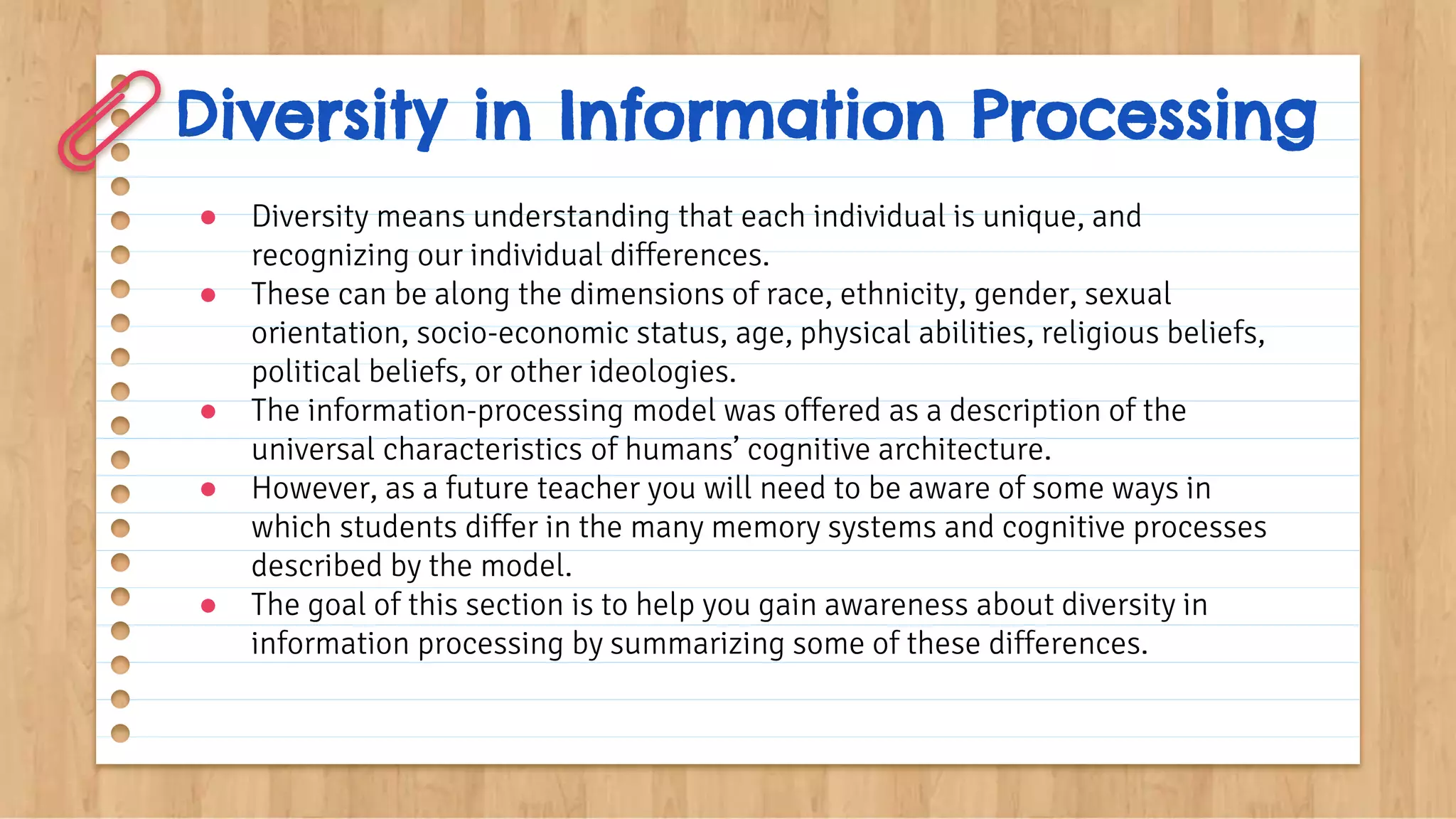 Diversity in Information Processing
● Diversity means understanding that each individual is unique, and
recognizing our individual differences.
● These can be along the dimensions of race, ethnicity, gender, sexual
orientation, socio-economic status, age, physical abilities, religious beliefs,
political beliefs, or other ideologies.
● The information-processing model was offered as a description of the
universal characteristics of humans’ cognitive architecture.
● However, as a future teacher you will need to be aware of some ways in
which students differ in the many memory systems and cognitive processes
described by the model.
● The goal of this section is to help you gain awareness about diversity in
information processing by summarizing some of these differences.
 