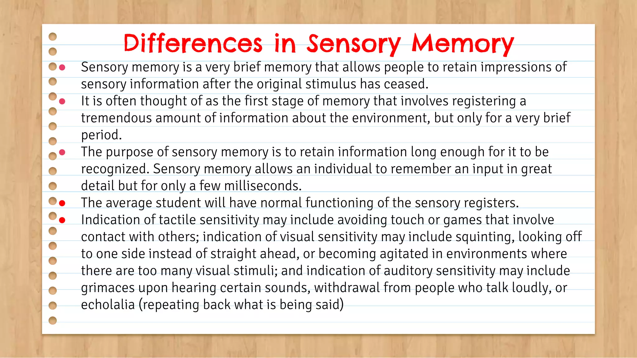 ● Sensory memory is a very brief memory that allows people to retain impressions of
sensory information after the original stimulus has ceased.
● It is often thought of as the first stage of memory that involves registering a
tremendous amount of information about the environment, but only for a very brief
period.
● The purpose of sensory memory is to retain information long enough for it to be
recognized. Sensory memory allows an individual to remember an input in great
detail but for only a few milliseconds.
● The average student will have normal functioning of the sensory registers.
● Indication of tactile sensitivity may include avoiding touch or games that involve
contact with others; indication of visual sensitivity may include squinting, looking off
to one side instead of straight ahead, or becoming agitated in environments where
there are too many visual stimuli; and indication of auditory sensitivity may include
grimaces upon hearing certain sounds, withdrawal from people who talk loudly, or
echolalia (repeating back what is being said)
Differences in Sensory Memory
 