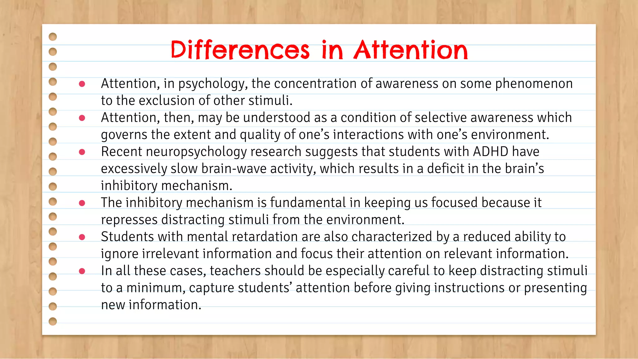 ● Attention, in psychology, the concentration of awareness on some phenomenon
to the exclusion of other stimuli.
● Attention, then, may be understood as a condition of selective awareness which
governs the extent and quality of one’s interactions with one’s environment.
● Recent neuropsychology research suggests that students with ADHD have
excessively slow brain-wave activity, which results in a deficit in the brain’s
inhibitory mechanism.
● The inhibitory mechanism is fundamental in keeping us focused because it
represses distracting stimuli from the environment.
● Students with mental retardation are also characterized by a reduced ability to
ignore irrelevant information and focus their attention on relevant information.
● In all these cases, teachers should be especially careful to keep distracting stimuli
to a minimum, capture students’ attention before giving instructions or presenting
new information.
Differences in Attention
 